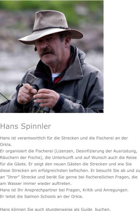 Hans Spinnler Hans ist verantwortlich für die Strecken und die Fischerei an der Orkla.  Er organisiert die Fischerei (Lizenzen, Desinfizierung der Ausrüstung, Räuchern der Fische), die Unterkunft und auf Wunsch auch die Reise für die Gäste. Er zeigt den neuen Gästen die Strecken und wie Sie diese Strecken am erfolgreichsten befischen. Er besucht Sie ab und zu an "Ihrer" Strecke und berät Sie gerne bei fischereilichen Fragen, die am Wasser immer wieder auftreten.  Hans ist Ihr Ansprechpartner bei Fragen, Kritik und Anregungen. Er leitet die Salmon Schools an der Orkla.   Hans können Sie auch stundenweise als Guide  buchen.