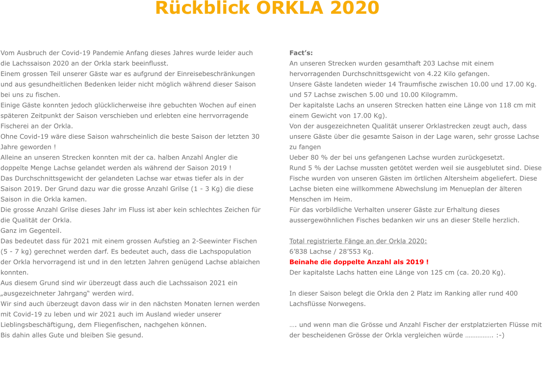 Vom Ausbruch der Covid-19 Pandemie Anfang dieses Jahres wurde leider auch die Lachssaison 2020 an der Orkla stark beeinflusst. Einem grossen Teil unserer Gäste war es aufgrund der Einreisebeschränkungen und aus gesundheitlichen Bedenken leider nicht möglich während dieser Saison bei uns zu fischen.  Einige Gäste konnten jedoch glücklicherweise ihre gebuchten Wochen auf einen späteren Zeitpunkt der Saison verschieben und erlebten eine herrvorragende Fischerei an der Orkla. Ohne Covid-19 wäre diese Saison wahrscheinlich die beste Saison der letzten 30 Jahre geworden !  Alleine an unseren Strecken konnten mit der ca. halben Anzahl Angler die doppelte Menge Lachse gelandet werden als während der Saison 2019 ! Das Durchschnittsgewicht der gelandeten Lachse war etwas tiefer als in der Saison 2019. Der Grund dazu war die grosse Anzahl Grilse (1 - 3 Kg) die diese Saison in die Orkla kamen.  Die grosse Anzahl Grilse dieses Jahr im Fluss ist aber kein schlechtes Zeichen für die Qualität der Orkla. Ganz im Gegenteil.  Das bedeutet dass für 2021 mit einem grossen Aufstieg an 2-Seewinter Fischen (5 - 7 kg) gerechnet werden darf. Es bedeutet auch, dass die Lachspopulation der Orkla hervorragend ist und in den letzten Jahren genügend Lachse ablaichen konnten. Aus diesem Grund sind wir überzeugt dass auch die Lachssaison 2021 ein „ausgezeichneter Jahrgang“ werden wird. Wir sind auch überzeugt davon dass wir in den nächsten Monaten lernen werden mit Covid-19 zu leben und wir 2021 auch im Ausland wieder unserer Lieblingsbeschäftigung, dem Fliegenfischen, nachgehen können. Bis dahin alles Gute und bleiben Sie gesund.          Fact’s: An unseren Strecken wurden gesamthaft 203 Lachse mit einem hervorragenden Durchschnittsgewicht von 4.22 Kilo gefangen.  Unsere Gäste landeten wieder 14 Traumfische zwischen 10.00 und 17.00 Kg. und 57 Lachse zwischen 5.00 und 10.00 Kilogramm. Der kapitalste Lachs an unseren Strecken hatten eine Länge von 118 cm mit einem Gewicht von 17.00 Kg). Von der ausgezeichneten Qualität unserer Orklastrecken zeugt auch, dass unsere Gäste über die gesamte Saison in der Lage waren, sehr grosse Lachse zu fangen Ueber 80 % der bei uns gefangenen Lachse wurden zurückgesetzt. Rund 5 % der Lachse mussten getötet werden weil sie ausgeblutet sind. Diese Fische wurden von unseren Gästen im örtlichen Altersheim abgeliefert. Diese Lachse bieten eine willkommene Abwechslung im Menueplan der älteren Menschen im Heim.  Für das vorbildliche Verhalten unserer Gäste zur Erhaltung dieses aussergewöhnlichen Fisches bedanken wir uns an dieser Stelle herzlich.  Total registrierte Fänge an der Orkla 2020: 6’838 Lachse / 28’553 Kg. Beinahe die doppelte Anzahl als 2019 ! Der kapitalste Lachs hatten eine Länge von 125 cm (ca. 20.20 Kg).  In dieser Saison belegt die Orkla den 2 Platz im Ranking aller rund 400 Lachsflüsse Norwegens.  …. und wenn man die Grösse und Anzahl Fischer der erstplatzierten Flüsse mit der bescheidenen Grösse der Orkla vergleichen würde ……………. :-)   Rückblick ORKLA 2020